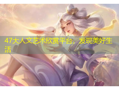 47大人文藝術(shù)欣賞平臺，發(fā)現(xiàn)美好生活