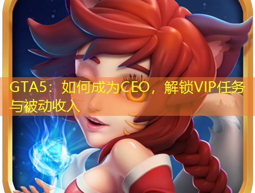 GTA5：如何成為CEO，解鎖VIP任務(wù)與被動收入