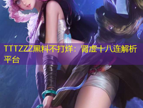 TTTZZZ黑料不打烊：腎虛十八連解析平臺