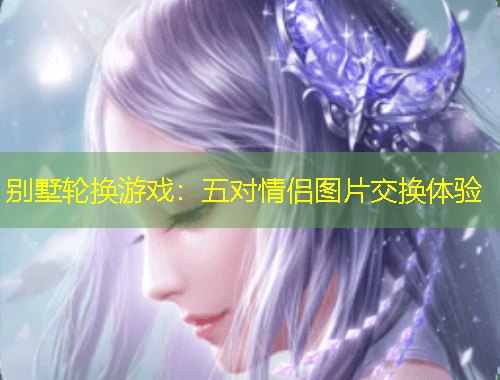 別墅輪換游戲：五對情侶圖片交換體驗(yàn)