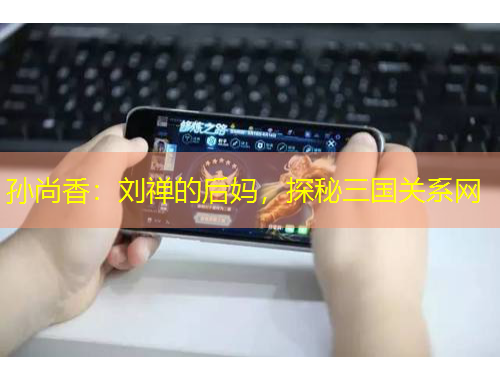 孫尚香：劉禪的后媽，探秘三國關系網(wǎng)