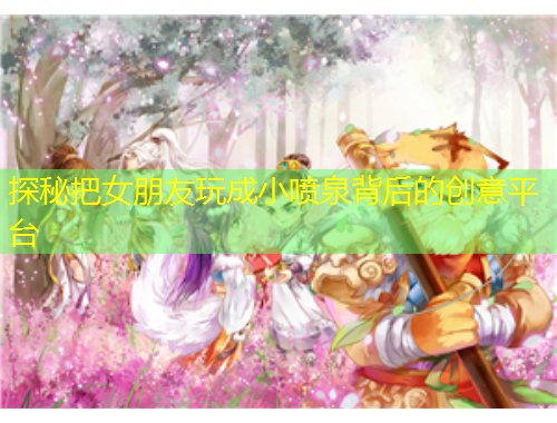 探秘把女朋友玩成小噴泉背后的創(chuàng)意平臺(tái)