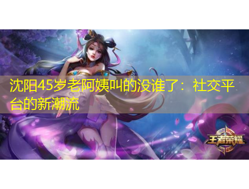 沈陽45歲老阿姨叫的沒誰了：社交平臺(tái)的新潮流