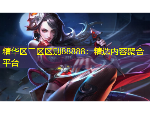 精華區(qū)二區(qū)區(qū)別88888：精選內(nèi)容聚合平臺