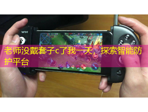 老師沒(méi)戴套子c了我一天，探索智能防護(hù)平臺(tái)
