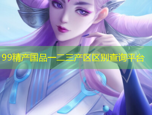 99精產(chǎn)國品一二三產(chǎn)區(qū)區(qū)別查詢平臺(tái)