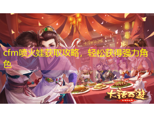 cfm噴火娃獲取攻略，輕松獲得強(qiáng)力角色