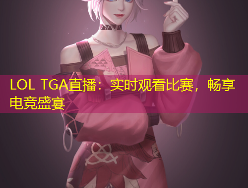 LOL TGA直播：實時觀看比賽，暢享電競盛宴