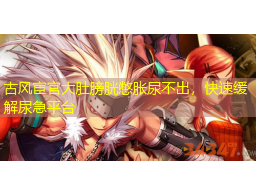 古風(fēng)宦官大肚膀胱憋脹尿不出，快速緩解尿急平臺(tái)