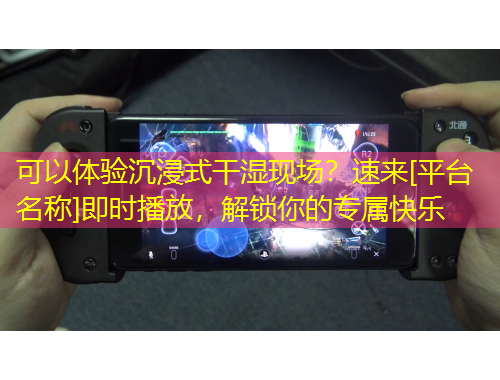 可以體驗沉浸式干濕現(xiàn)場？速來[平臺名稱]即時播放，解鎖你的專屬快樂