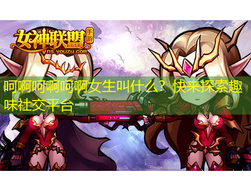 呵啊呵啊呵啊女生叫什么？快來探索趣味社交平臺