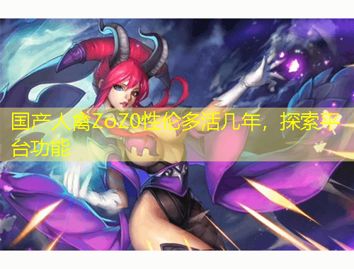 國產(chǎn)人禽ZoZ0性倫多活幾年，探索平臺功能