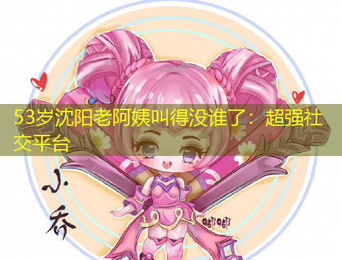 53歲沈陽(yáng)老阿姨叫得沒(méi)誰(shuí)了：超強(qiáng)社交平臺(tái)