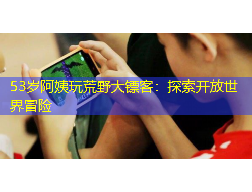 53歲阿姨玩荒野大鏢客：探索開(kāi)放世界冒險(xiǎn)