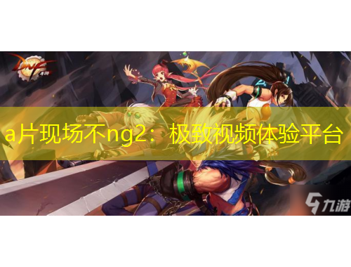 a片現(xiàn)場不ng2：極致視頻體驗(yàn)平臺(tái)