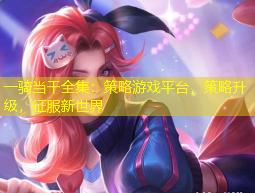 一騎當(dāng)千全集：策略游戲平臺，策略升級，征服新世界