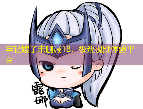 年輕嫂子未刪減18：極致視頻體驗(yàn)平臺(tái)