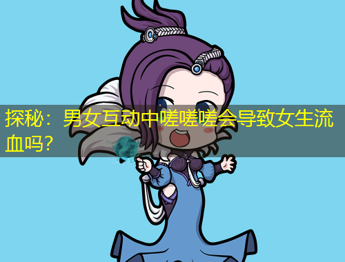 探秘：男女互動中嗟嗟嗟會導(dǎo)致女生流血嗎？