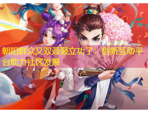 朝陽群眾又雙叒叕立功了：創(chuàng)新互動平臺助力社區(qū)發(fā)展