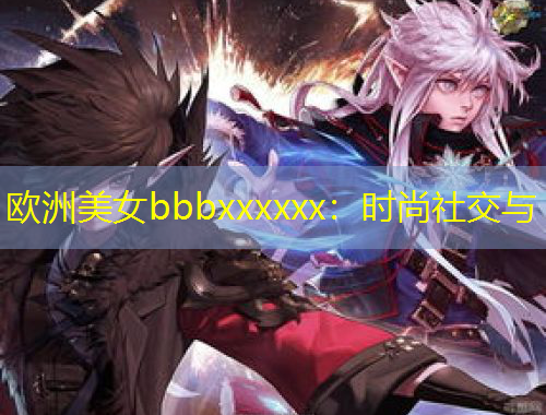 歐洲美女bbbxxxxxx：時尚社交與