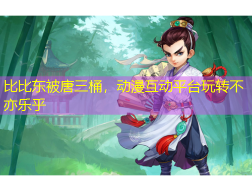 比比東被唐三桶，動漫互動平臺玩轉(zhuǎn)不亦樂乎