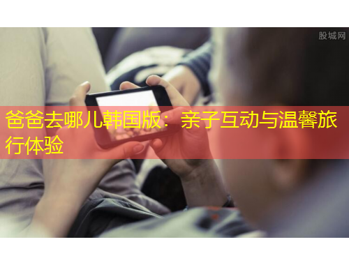 爸爸去哪兒韓國(guó)版：親子互動(dòng)與溫馨旅行體驗(yàn)