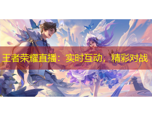王者榮耀直播：實(shí)時(shí)互動(dòng)，精彩對(duì)戰(zhàn)