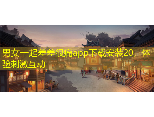 男女一起差差很痛app下載安裝20，體驗刺激互動