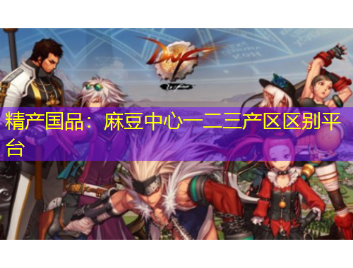 精產(chǎn)國(guó)品：麻豆中心一二三產(chǎn)區(qū)區(qū)別平臺(tái)