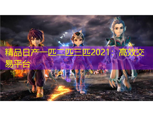 精品日產(chǎn)一匹二匹三匹2021：高效交易平臺(tái)