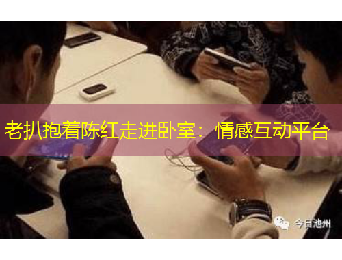 老扒抱著陳紅走進(jìn)臥室：情感互動(dòng)平臺(tái)