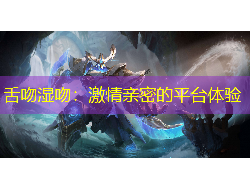 舌吻濕吻：激情親密的平臺(tái)體驗(yàn)