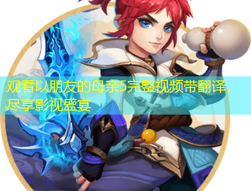 觀看以朋友的母親5完整視頻帶翻譯，盡享影視盛宴