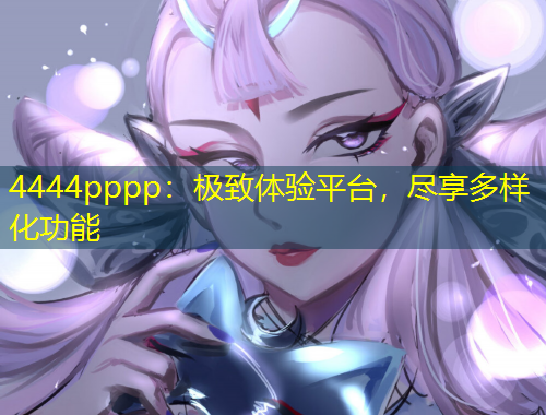 4444pppp：極致體驗(yàn)平臺(tái)，盡享多樣化功能