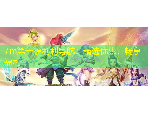7m第一福利利導(dǎo)航：精選優(yōu)惠，暢享福利