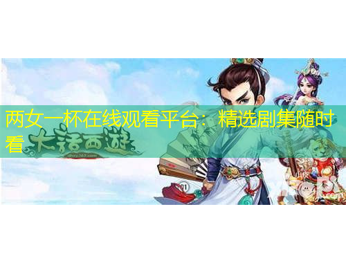 兩女一杯在線觀看平臺：精選劇集隨時看