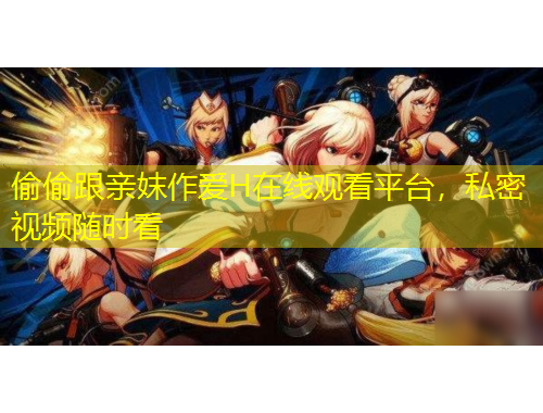 偷偷跟親妺作愛H在線觀看平臺，私密視頻隨時看