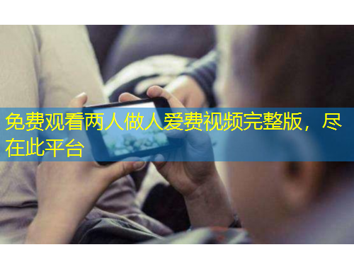 免費觀看兩人做人愛費視頻完整版，盡在此平臺