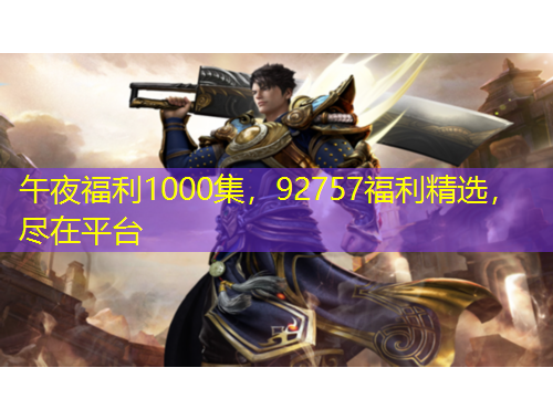 午夜福利1000集，92757福利精選，盡在平臺