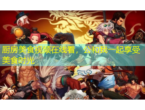 廚房美食視頻在線看，公和我一起享受美食時光