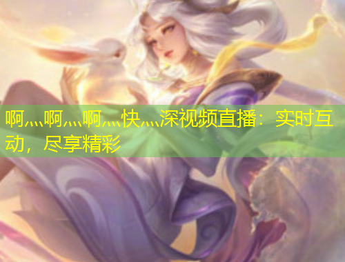啊灬啊灬啊灬快灬深視頻直播：實(shí)時(shí)互動(dòng)，盡享精彩
