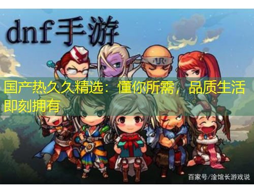 國產(chǎn)熱久久精選：懂你所需，品質(zhì)生活即刻擁有