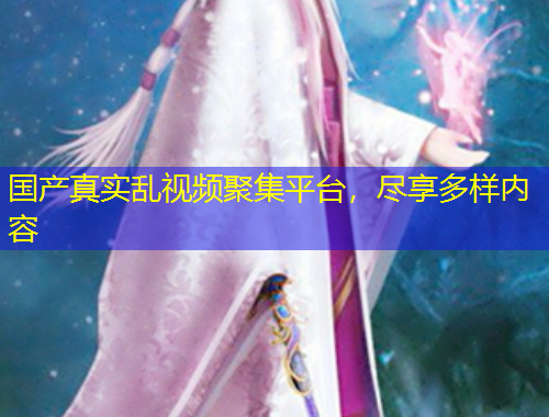 國產(chǎn)真實(shí)亂視頻聚集平臺，盡享多樣內(nèi)容