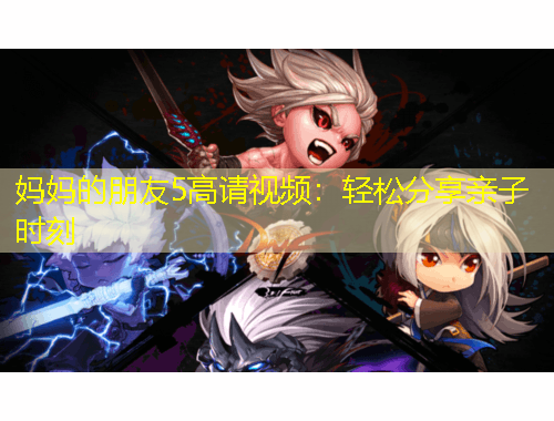 媽媽的朋友5高請視頻：輕松分享親子時刻