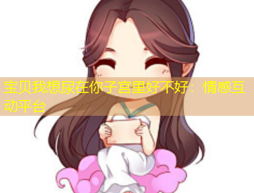 寶貝我想尿在你子宮里好不好：情感互動(dòng)平臺(tái)