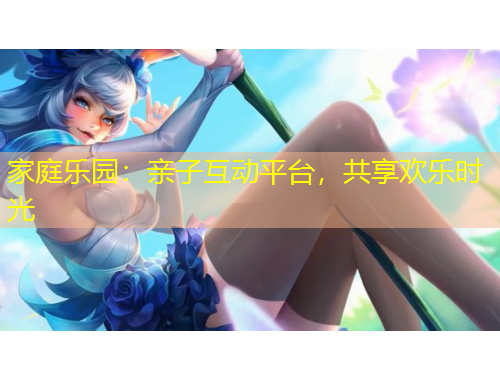 家庭樂(lè)園：親子互動(dòng)平臺(tái)，共享歡樂(lè)時(shí)光