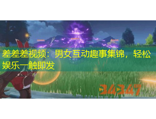差差差視頻：男女互動(dòng)趣事集錦，輕松娛樂(lè)一觸即發(fā)