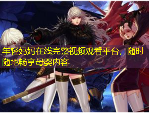 年輕媽媽在線完整視頻觀看平臺，隨時(shí)隨地暢享母嬰內(nèi)容