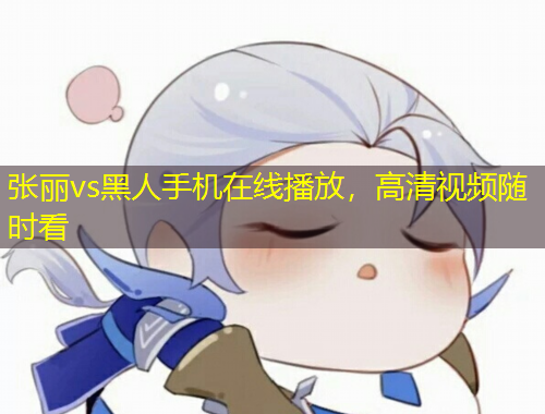 張麗vs黑人手機(jī)在線播放，高清視頻隨時(shí)看