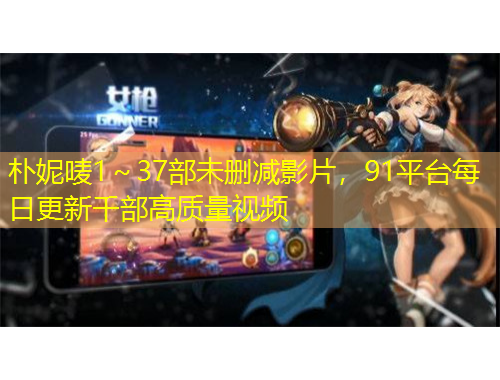 樸妮嘜1～37部未刪減影片，91平臺(tái)每日更新千部高質(zhì)量視頻